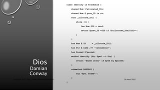 Dios
Damian
Conway
class Identity is Trackable {
shared Num %!allocated_IDs;
shared Num $.prev_ID is rw;
func _allocate_ID() {
while (1) {
lex Num $ID = rand;
return $prev_ID =$ID if !$allocated_IDs{$ID}++;
}
}
has Num $.ID = _allocate_ID();
has Str $.name //= '<anonymous>';
has Passwd $!passwd;
method identify (Str $pwd --> Str) {
return "$name [$ID]" if $pwd eq $passwd;
}
submethod DESTROY {
say "Bye, $name!";
}
}
30 mars 2022
Copyright 2022, http://www.allaroundtheworld.fr/
 