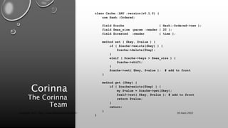 Corinna
The Corinna
Team
class Cache::LRU :version(v0.1.0) {
use Hash::Ordered;
field $cache { Hash::Ordered->new };
field $max_size :param :reader { 20 };
field $created :reader { time };
method set ( $key, $value ) {
if ( $cache->exists($key) ) {
$cache->delete($key);
}
elsif ( $cache->keys > $max_size ) {
$cache->shift;
}
$cache->set( $key, $value ); # add to front
}
method get ($key) {
if ( $cache>exists($key) ) {
my $value = $cache->get($key);
$self->set( $key, $value ); # add to front
return $value;
}
return;
}
}
30 mars 2022
Copyright 2022, http://www.allaroundtheworld.fr/
 