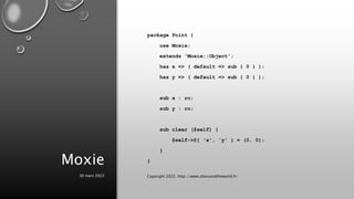 Moxie
package Point {
use Moxie;
extends 'Moxie::Object';
has x => ( default => sub { 0 } );
has y => ( default => sub { 0 } );
sub x : ro;
sub y : ro;
sub clear ($self) {
$self->@{ 'x', 'y' } = (0, 0);
}
}
30 mars 2022 Copyright 2022, http://www.allaroundtheworld.fr/
 