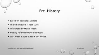 Pre-History
• Based on Keyword::Declare
• Implementation + Test Suite
• Influenced by Moxie ideals
• Heavily reflected Moose heritage
• Lost when a pipe burst in our house
30 mars 2022
Copyright 2022, http://www.allaroundtheworld.fr/
 