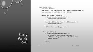 Early
Work
Ovid
class Cache::LRU {
use Hash::Ordered;
has cache => (default => sub { Hash::Ordered->new });
has max_size => (default => sub { 20 });
method set ( $key, $value ) {
if ( self->cache->exists($key) ) {
self->cache->delete($key);
}
elsif ( self->cache->keys > self->max_size ) {
self->cache->shift;
}
self->cache->set( $key, $value );
}
method get ($key) {
if ( self->cache->exists($key) ) {
my $value = self->cache->get($key);
self->set( $key, $value ); # add to front
return $value;
}
return;
}
}
30 mars 2022
Copyright 2022, http://www.allaroundtheworld.fr/
 
