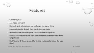 Features
• Cleaner syntax
• self as a keyword
• Methods and subroutines are no longer the same thing
• Encapsulation by default (but my design was bad)
• No declarative way to expose state (another design flaw)
• Lexical variables for state were considered (but I considered them
“unperlish”)
• Paul “LeoNerd” Evans argued for lexical variables for state (he was
right)
30 mars 2022
Copyright 2022, http://www.allaroundtheworld.fr/
 