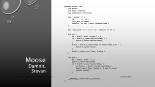 Moose
Damnit,
Stevan
package Cache::LRU {
use Moose;
use Hash::Ordered;
use namespace::autoclean;
has '_cache' => (
is => 'ro',
init_arg => undef,
default => sub { Hash::Ordered->new },
);
has 'max_size' => ( is => 'ro', default => 20 );
sub set {
my ( $self, $key, $value ) = @_;
if ( $self->_cache->exists($key) ) {
$self->_cache->delete($key);
}
elsif ( $self->_cache->keys >= $self->max_size ) {
$self->_cache->shift;
}
$self->_cache->set( $key, $value );
}
sub get {
my ( $self, $key ) = @_;
$self->_cache->get($key)
if ( $self->_cache>exists($key) ) {
my $value = $self->_cache->get($key);
$self->set( $key, $value ); # add to front
return $value;
}
}
__PACKAGE__->meta->make_immutable;
}
30 mars 2022
Copyright 2022, http://www.allaroundtheworld.fr/
 