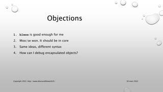 Objections
1. bless is good enough for me
2. Moo/se won. It should be in core
3. Same ideas, different syntax
4. How can I debug encapsulated objects?
30 mars 2022
Copyright 2022, http://www.allaroundtheworld.fr/
 