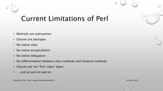 Current Limitations of Perl
• Methods are subroutines
• Classes are packages
• No native state
• No native encapsulation
• No native delegation
• No differentiation between class methods and instance methods
• Classes are not “first-class” types
• … and on and on and on
30 mars 2022
Copyright 2022, http://www.allaroundtheworld.fr/
 