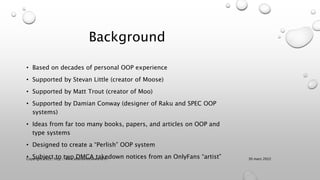 Background
• Based on decades of personal OOP experience
• Supported by Stevan Little (creator of Moose)
• Supported by Matt Trout (creator of Moo)
• Supported by Damian Conway (designer of Raku and SPEC OOP
systems)
• Ideas from far too many books, papers, and articles on OOP and
type systems
• Designed to create a “Perlish” OOP system
• Subject to two DMCA takedown notices from an OnlyFans “artist” 30 mars 2022
Copyright 2022, http://www.allaroundtheworld.fr/
 