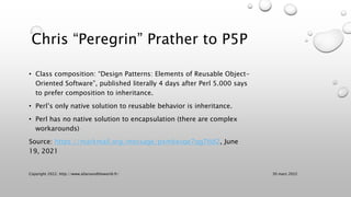 Chris “Peregrin” Prather to P5P
• Class composition: “Design Patterns: Elements of Reusable Object-
Oriented Software”, published literally 4 days after Perl 5.000 says
to prefer composition to inheritance.
• Perl’s only native solution to reusable behavior is inheritance.
• Perl has no native solution to encapsulation (there are complex
workarounds)
Source: https://markmail.org/message/pxmkevqe7qg7tld2, June
19, 2021
30 mars 2022
Copyright 2022, http://www.allaroundtheworld.fr/
 