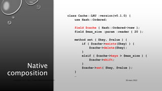 Native
composition
class Cache::LRU :version(v0.1.0) {
use Hash::Ordered;
field $cache { Hash::Ordered->new };
field $max_size :param :reader { 20 };
method set ( $key, $value ) {
if ( $cache->exists($key) ) {
$cache->delete($key);
}
elsif ( $cache->keys > $max_size ) {
$cache->shift;
}
$cache->set( $key, $value );
}
…
30 mars 2022
Copyright 2022, http://www.allaroundtheworld.fr/
 