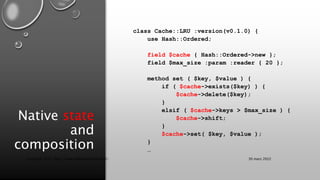 Native state
and
composition
class Cache::LRU :version(v0.1.0) {
use Hash::Ordered;
field $cache { Hash::Ordered->new };
field $max_size :param :reader { 20 };
method set ( $key, $value ) {
if ( $cache->exists($key) ) {
$cache->delete($key);
}
elsif ( $cache->keys > $max_size ) {
$cache->shift;
}
$cache->set( $key, $value );
}
…
30 mars 2022
Copyright 2022, http://www.allaroundtheworld.fr/
 