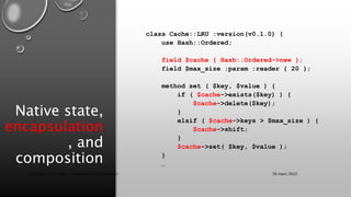 Native state,
encapsulation
, and
composition
class Cache::LRU :version(v0.1.0) {
use Hash::Ordered;
field $cache { Hash::Ordered->new };
field $max_size :param :reader { 20 };
method set ( $key, $value ) {
if ( $cache->exists($key) ) {
$cache->delete($key);
}
elsif ( $cache->keys > $max_size ) {
$cache->shift;
}
$cache->set( $key, $value );
}
…
30 mars 2022
Copyright 2022, http://www.allaroundtheworld.fr/
 