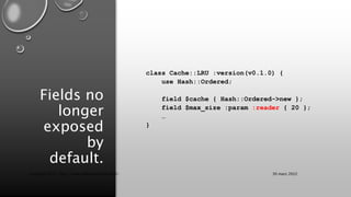 Fields no
longer
exposed
by
default.
class Cache::LRU :version(v0.1.0) {
use Hash::Ordered;
field $cache { Hash::Ordered->new };
field $max_size :param :reader { 20 };
…
}
30 mars 2022
Copyright 2022, http://www.allaroundtheworld.fr/
 