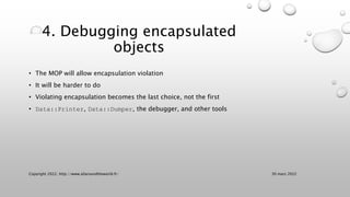 4. Debugging encapsulated
objects
• The MOP will allow encapsulation violation
• It will be harder to do
• Violating encapsulation becomes the last choice, not the first
• Data::Printer, Data::Dumper, the debugger, and other tools
30 mars 2022
Copyright 2022, http://www.allaroundtheworld.fr/
 