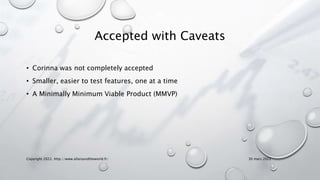 Accepted with Caveats
• Corinna was not completely accepted
• Smaller, easier to test features, one at a time
• A Minimally Minimum Viable Product (MMVP)
Copyright 2022, http://www.allaroundtheworld.fr/ 30 mars 2022
 