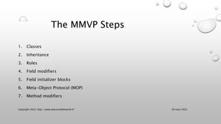 The MMVP Steps
1. Classes
2. Inheritance
3. Roles
4. Field modifiers
5. Field initializer blocks
6. Meta-Object Protocol (MOP)
7. Method modifiers
30 mars 2022
Copyright 2022, http://www.allaroundtheworld.fr/
 
