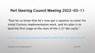 Perl Steering Council Meeting 2022-03-11
“Paul let us know that he’s now got a sponsor to cover his
initial Corinna implementation work, and his plan is to
land the first stage at the start of the 5.37 dev cycle.”
https://www.nntp.perl.org/group/perl.perl5.porters/2022/03/msg263374.html
30 mars 2022
Copyright 2022, http://www.allaroundtheworld.fr/
 