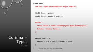 Corinna +
Types
class Name {
use Our::Types qw(NonEmptyStr Maybe compile);
field $name :param;
field $title :param { undef };
ADJUST {
state $check = compile(NonEmptyStr,Maybe[NonEmptyStr]);
$check->( $name, $title );
}
method name () {
return $title ? "$title $name" : $name;
}
}
30 mars 2022
Copyright 2022, http://www.allaroundtheworld.fr/
 