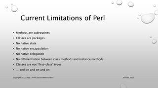 Current Limitations of Perl
• Methods are subroutines
• Classes are packages
• No native state
• No native encapsulation
•...