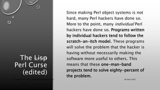 The Lisp
Perl Curse
(edited)
Since making Perl object systems is not
hard, many Perl hackers have done so.
More to the poi...