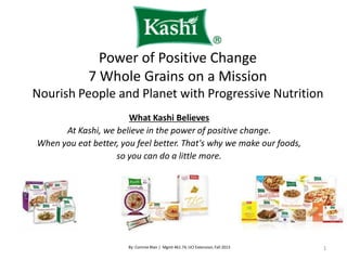 Power of Positive Change
7 Whole Grains on a Mission
Nourish People and Planet with Progressive Nutrition
What Kashi Believes
At Kashi, we believe in the power of positive change.
When you eat better, you feel better. That's why we make our foods,
so you can do a little more.
1
By: Corinne Blair | Mgmt 461.74, UCI Extension,Fall 2013
 