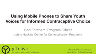 Using Mobile Phones to Share Youth
Voices for Informed Contraceptive Choice
Cori Fordham, Program Officer
Johns Hopkins Center for Communication Programs
 