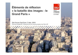 Éléments de réflexion
« la bataille des images : le
Grand Paris »

22e Forum Cap’Com / 2 déc. 2010
Corinne Guillemot– Directrice de la communication de l’IAU îdF




                                                                 1
 