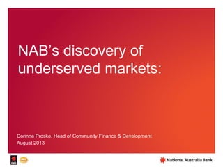 NAB’s discovery of
underserved markets:
Corinne Proske, Head of Community Finance & Development
August 2013
 