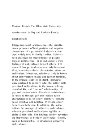 Corinne Reczek The Ohio State University
Ambivalence in Gay and Lesbian Family
Relationships
Intergenerational ambivalence—the simulta-
neous presence of both positive and negative
dimensions of a parent–child tie—is a con-
cept widely used in family studies. Scholars
have clarified the measurement of psycho-
logical ambivalence, or an individual’s own
feelings of ambivalence toward others. Yet
research has yet to demonstrate whether—and,
if so, how—individuals characterize others as
ambivalent. Moreover, relatively little is known
about ambivalence in gay and lesbian families.
In the present study 60 in-depth interviews
were analyzed to identify what the author calls
perceived ambivalence in the parent, sibling,
extended kin, and “in-law” relationships of
gay and lesbian adults. Perceived ambivalence
is revealed through gay and lesbian adults’
characterizations of family members’ simulta-
neous positive and negative overt and covert
beliefs and behavior. In addition, the author
refines the concept of collective ambivalence,
wherein perceived ambivalence typifies an
entire family unit. The findings further revealed
the importance of broader sociological factors,
such as homophobia, in structuring perceived
ambivalence.
 