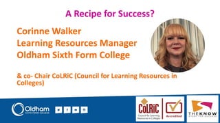A Recipe for Success?
Corinne Walker
Learning Resources Manager
Oldham Sixth Form College
& co- Chair CoLRiC (Council for Learning Resources in
Colleges)
 