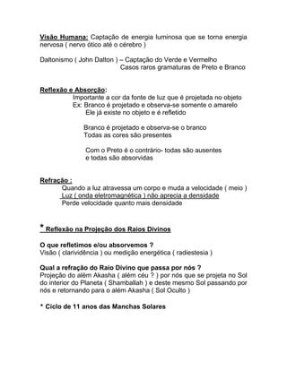 Visão Humana: Captação de energia luminosa que se torna energia
nervosa ( nervo ótico até o cérebro )
Daltonismo ( John Dalton ) – Captação do Verde e Vermelho
Casos raros gramaturas de Preto e Branco
Reflexão e Absorção:
Importante a cor da fonte de luz que é projetada no objeto
Ex: Branco é projetado e observa-se somente o amarelo
Ele já existe no objeto e é refletido
Branco é projetado e observa-se o branco
Todas as cores são presentes
Com o Preto é o contrário- todas são ausentes
e todas são absorvidas
Refração :
Quando a luz atravessa um corpo e muda a velocidade ( meio )
Luz ( onda eletromagnética ) não aprecia a densidade
Perde velocidade quanto mais densidade
* Reflexão na Projeção dos Raios Divinos
O que refletimos e/ou absorvemos ?
Visão ( clarividência ) ou medição energética ( radiestesia )
Qual a refração do Raio Divino que passa por nós ?
Projeção do além Akasha ( além céu ? ) por nós que se projeta no Sol
do interior do Planeta ( Shamballah ) e deste mesmo Sol passando por
nós e retornando para o além Akasha ( Sol Oculto )
* Ciclo de 11 anos das Manchas Solares
 