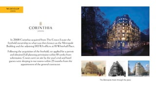 WE DEVELOP
LONDON
The Metropole Hotel through the years
In 2008 Corinthia acquired from The Crown Estate the
freehold ownership to what was then known as the Metropole
Building and the adjoining DEFRA offices at 10 Whitehall Place.
Following the acquisition of the freehold, we applied for a permit
and obtained full planning permission within 10 weeks from
submission. Cranes were on site by the year’s end and hotel
guests were sleeping in our rooms within 23 months from the
appointment of the general contractor.
 
