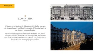 WE DEVELOP
BUDAPEST
In Budapest, we acquired the dilapidated shell of what was once
the famous Grand Hotel Royal – opened in 1896 at the height of
the Austro-Hungarian Empire.
By the time we stepped in as investors, developers and project
managers in 2000, the façade was unrecognisable, the interiors
were totally derelict and the famous ballroom was painted over to
house what was once a propaganda cinema.
 