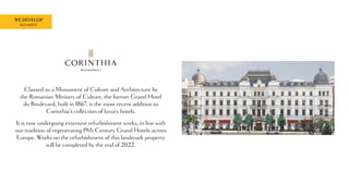 WE DEVELOP
BUCHAREST
Classed as a Monument of Culture and Architecture by
the Romanian Ministry of Culture, the former Grand Hotel
du Boulevard, built in 1867, is the most recent addition to
Corinthia’s collection of luxury hotels.
It is now undergoing extensive refurbishment works, in line with
our tradition of regenerating 19th Century Grand Hotels across
Europe. Works on the refurbishment of this landmark property
will be completed by the end of 2022.
 