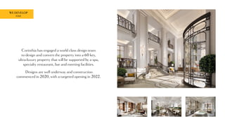 WE DEVELOP
ROME
Corinthia has engaged a world class design team
to design and convert the property into a 60 key,
ultra-luxury property that will be supported by a spa,
specialty restaurant, bar and meeting facilities.
Designs are well underway and construction
commenced in 2020, with a targeted opening in 2022.
 