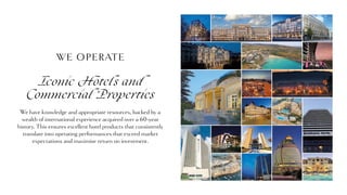 We have knowledge and appropriate resources, backed by a
wealth of international experience acquired over a 60-year
history. This ensures excellent hotel products that consistently
translate into operating performances that exceed market
expectations and maximise return on investment.
WE OPERATE
Iconic Hotels and
Commercial Properties
 