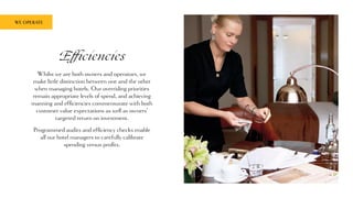 Efficiencies
Whilst we are both owners and operators, we
make little distinction between one and the other
when managing hotels. Our overriding priorities
remain appropriate levels of spend, and achieving
manning and efficiencies commensurate with both
customer value expectations as well as owners’
targeted return on investment.
Programmed audits and efficiency checks enable
all our hotel managers to carefully calibrate
spending versus profits.
WE OPERATE
 