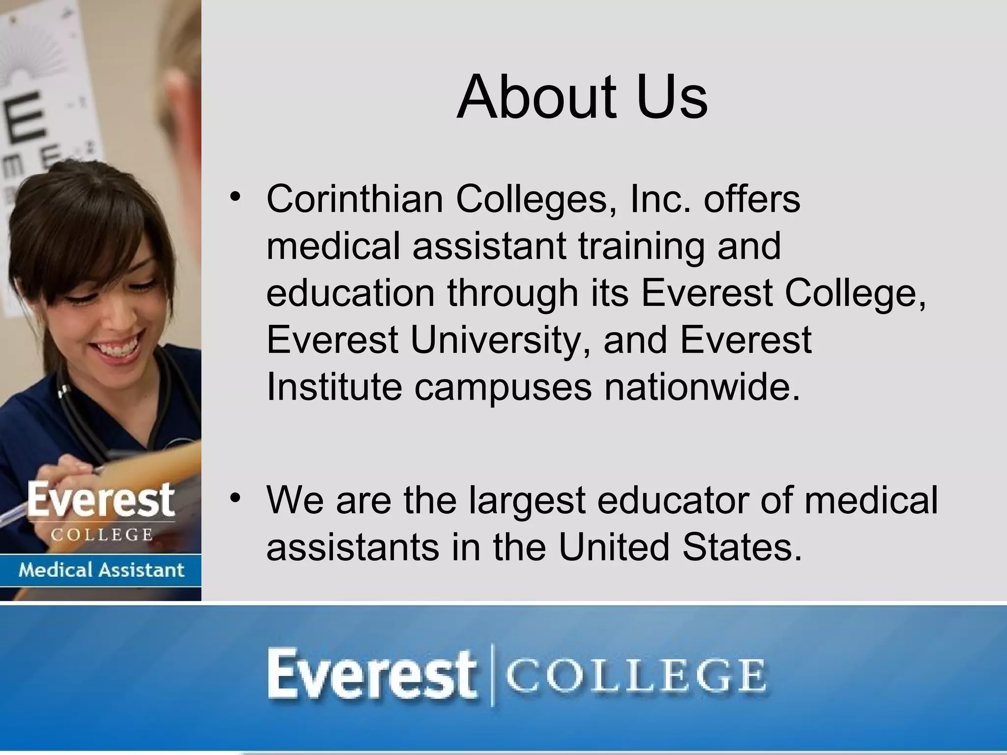 About Us
• Corinthian Colleges, Inc. offers
  medical assistant training and
  education through its Everest College,
  Everest University, and Everest
  Institute campuses nationwide.

• We are the largest educator of medical
  assistants in the United States.
 