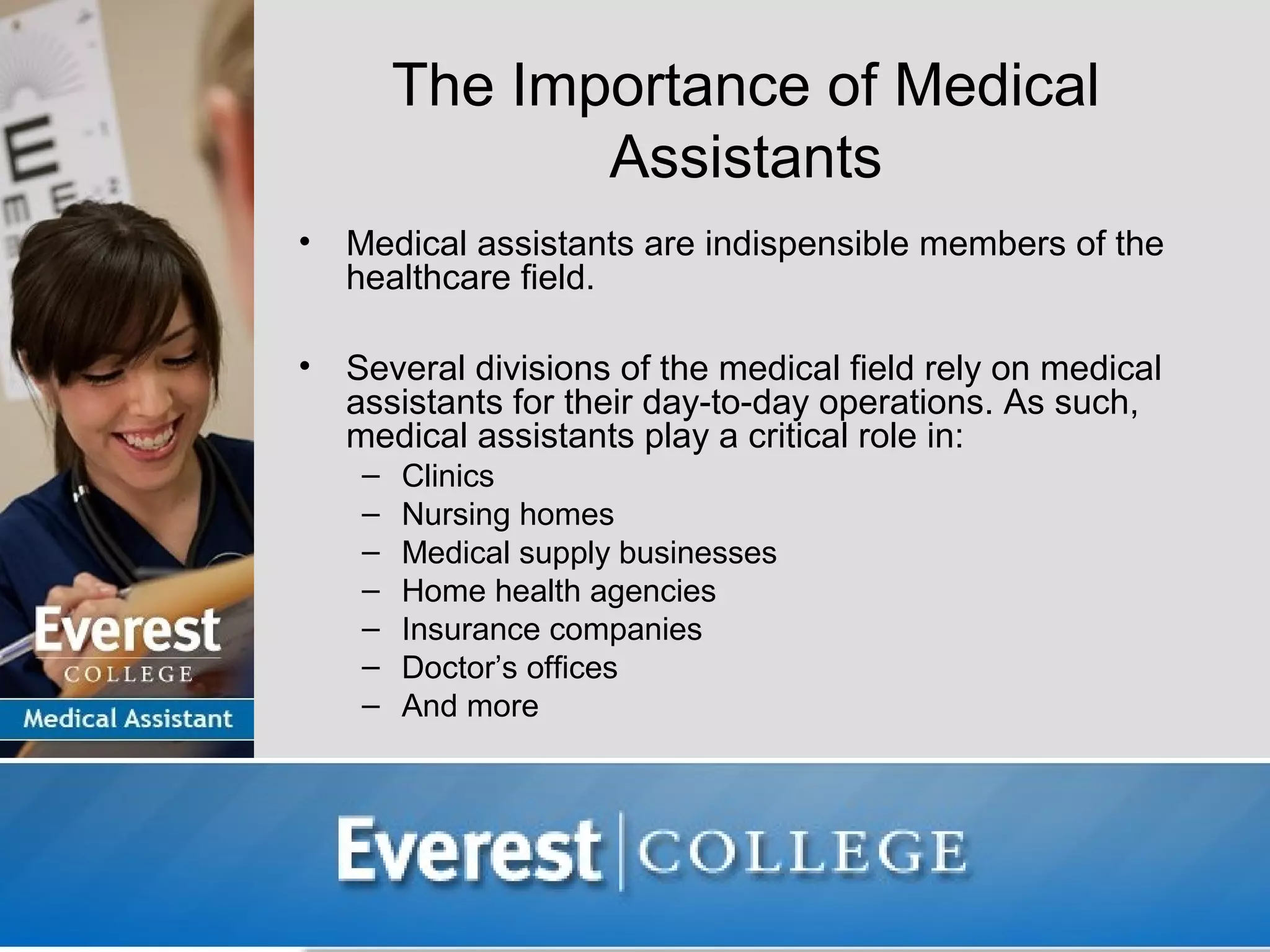 The Importance of Medical
                Assistants
•   Medical assistants are indispensible members of the
    healthcare field.

•   Several divisions of the medical field rely on medical
    assistants for their day-to-day operations. As such,
    medical assistants play a critical role in:
     –   Clinics
     –   Nursing homes
     –   Medical supply businesses
     –   Home health agencies
     –   Insurance companies
     –   Doctor’s offices
     –   And more
 