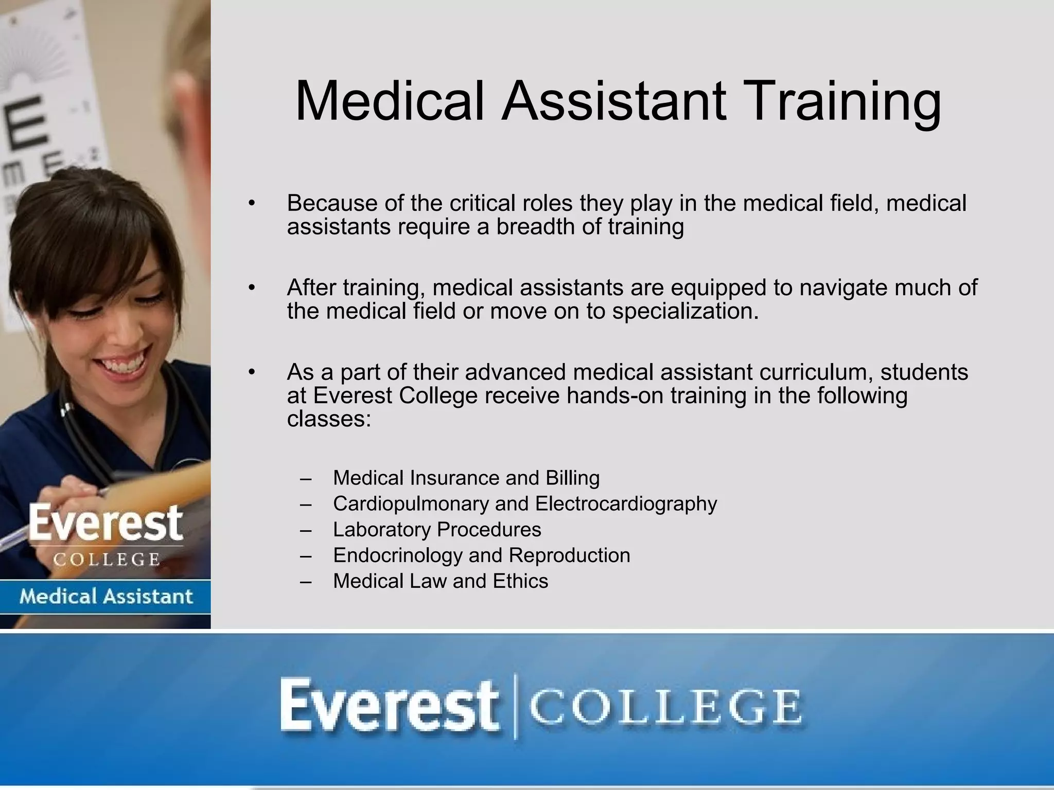 Medical Assistant Training
•   Because of the critical roles they play in the medical field, medical
    assistants require a breadth of training

•   After training, medical assistants are equipped to navigate much of
    the medical field or move on to specialization.

•   As a part of their advanced medical assistant curriculum, students
    at Everest College receive hands-on training in the following
    classes:

     –   Medical Insurance and Billing
     –   Cardiopulmonary and Electrocardiography
     –   Laboratory Procedures
     –   Endocrinology and Reproduction
     –   Medical Law and Ethics
 