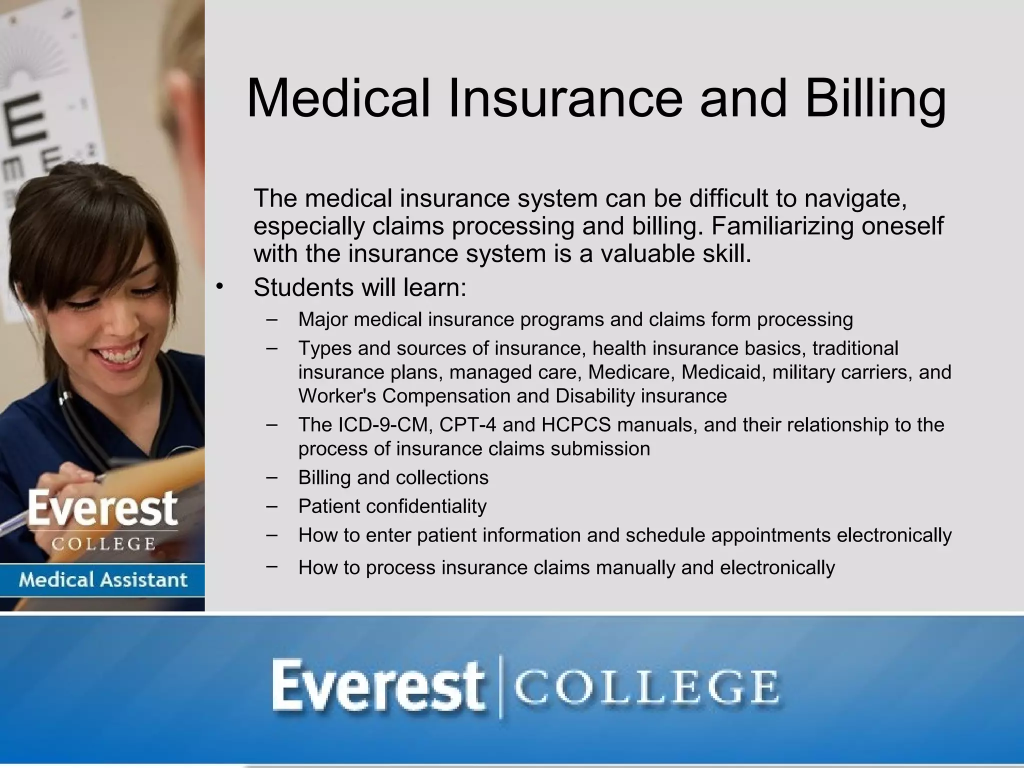 Medical Insurance and Billing
    The medical insurance system can be difficult to navigate,
    especially claims processing and billing. Familiarizing oneself
    with the insurance system is a valuable skill.
•   Students will learn:
     –   Major medical insurance programs and claims form processing
     –   Types and sources of insurance, health insurance basics, traditional
         insurance plans, managed care, Medicare, Medicaid, military carriers, and
         Worker's Compensation and Disability insurance
     –   The ICD-9-CM, CPT-4 and HCPCS manuals, and their relationship to the
         process of insurance claims submission
     –   Billing and collections
     –   Patient confidentiality
     –   How to enter patient information and schedule appointments electronically
     –   How to process insurance claims manually and electronically
 