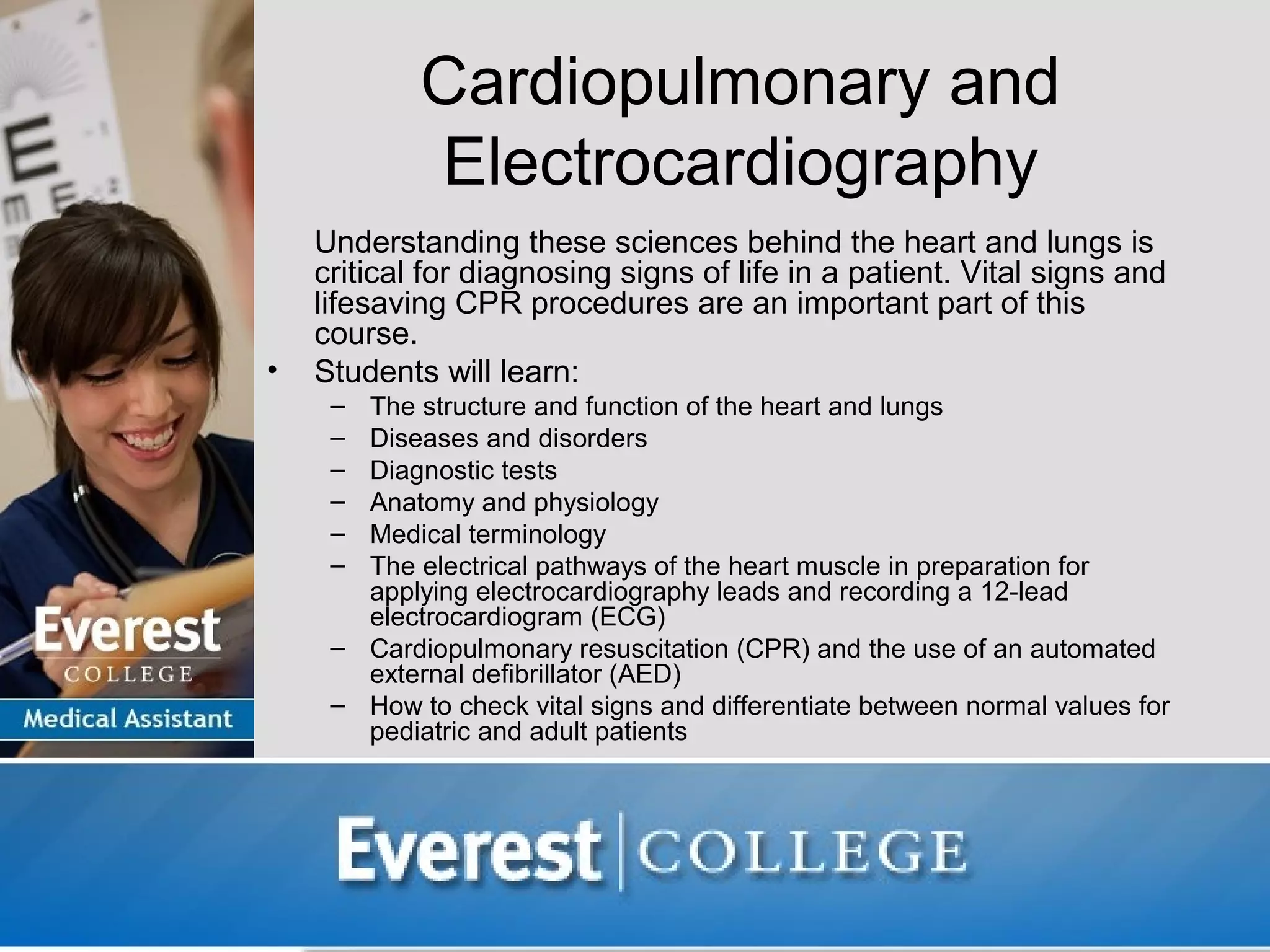 Cardiopulmonary and
            Electrocardiography
    Understanding these sciences behind the heart and lungs is
    critical for diagnosing signs of life in a patient. Vital signs and
    lifesaving CPR procedures are an important part of this
    course.
•   Students will learn:
     – The structure and function of the heart and lungs
     – Diseases and disorders
     – Diagnostic tests
     – Anatomy and physiology
     – Medical terminology
     – The electrical pathways of the heart muscle in preparation for
       applying electrocardiography leads and recording a 12-lead
       electrocardiogram (ECG)
     – Cardiopulmonary resuscitation (CPR) and the use of an automated
       external defibrillator (AED)
     – How to check vital signs and differentiate between normal values for
       pediatric and adult patients
 
