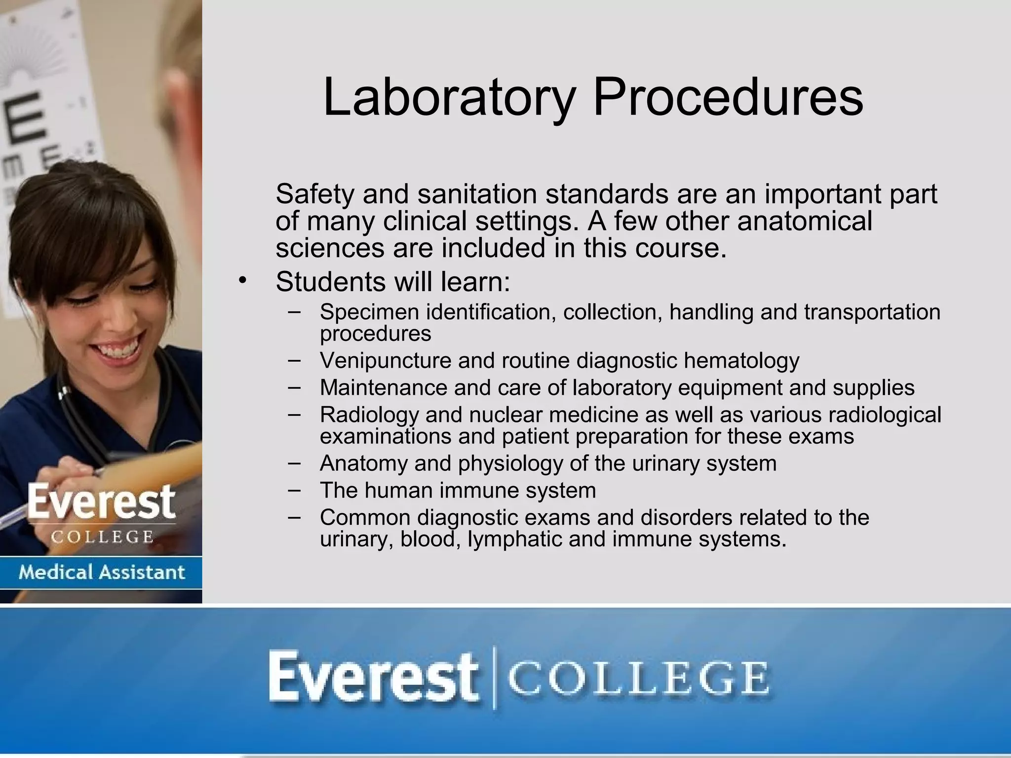 Laboratory Procedures
    Safety and sanitation standards are an important part
    of many clinical settings. A few other anatomical
    sciences are included in this course.
•   Students will learn:
     – Specimen identification, collection, handling and transportation
       procedures
     – Venipuncture and routine diagnostic hematology
     – Maintenance and care of laboratory equipment and supplies
     – Radiology and nuclear medicine as well as various radiological
       examinations and patient preparation for these exams
     – Anatomy and physiology of the urinary system
     – The human immune system
     – Common diagnostic exams and disorders related to the
       urinary, blood, lymphatic and immune systems.
 