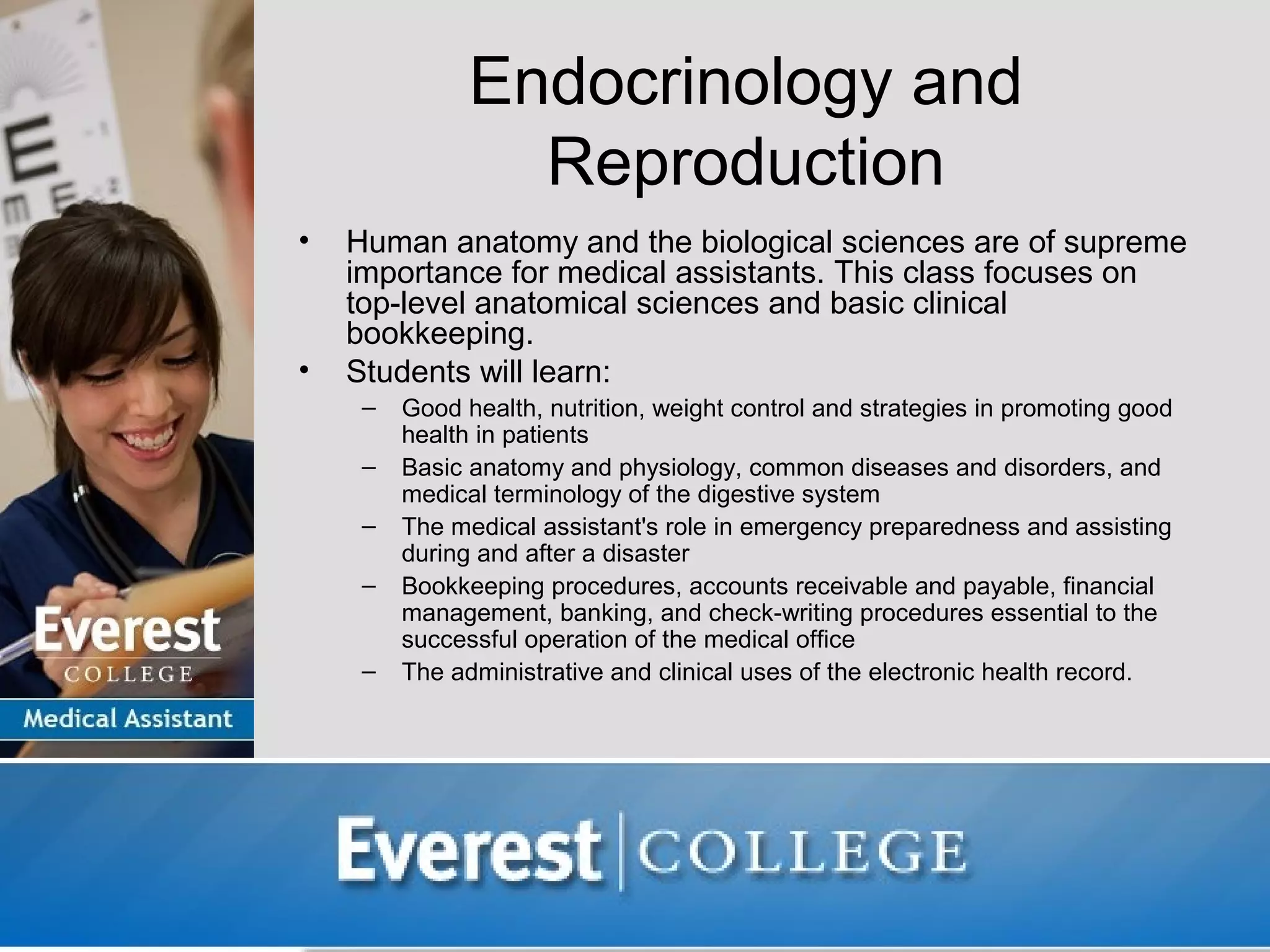 Endocrinology and
                 Reproduction
•   Human anatomy and the biological sciences are of supreme
    importance for medical assistants. This class focuses on
    top-level anatomical sciences and basic clinical
    bookkeeping.
•   Students will learn:
     –   Good health, nutrition, weight control and strategies in promoting good
         health in patients
     –   Basic anatomy and physiology, common diseases and disorders, and
         medical terminology of the digestive system
     –   The medical assistant's role in emergency preparedness and assisting
         during and after a disaster
     –   Bookkeeping procedures, accounts receivable and payable, financial
         management, banking, and check-writing procedures essential to the
         successful operation of the medical office
     –   The administrative and clinical uses of the electronic health record.
 