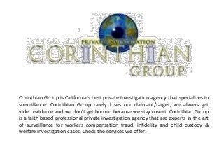 Corinthian Group is California's best private investigation agency that specializes in
surveillance. Corinthian Group rarely loses our claimant/target, we always get
video evidence and we don't get burned because we stay covert. Corinthian Group
is a faith based professional private investigation agency that are experts in the art
of surveillance for workers compensation fraud, infidelity and child custody &
welfare investigation cases. Check the services we offer:
 