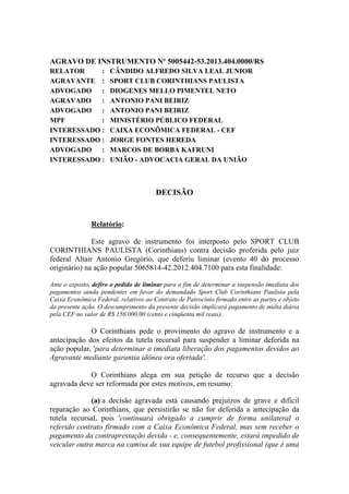 AGRAVO DE INSTRUMENTO Nº 5005442-53.2013.404.0000/RS
RELATOR     :         CÂNDIDO ALFREDO SILVA LEAL JUNIOR
AGRAVANTE :           SPORT CLUB CORINTHIANS PAULISTA
ADVOGADO :            DIOGENES MELLO PIMENTEL NETO
AGRAVADO    :         ANTONIO PANI BEIRIZ
ADVOGADO :            ANTONIO PANI BEIRIZ
MPF         :         MINISTÉRIO PÚBLICO FEDERAL
INTERESSADO :         CAIXA ECONÔMICA FEDERAL - CEF
INTERESSADO :         JORGE FONTES HEREDA
ADVOGADO :            MARCOS DE BORBA KAFRUNI
INTERESSADO :         UNIÃO - ADVOCACIA GERAL DA UNIÃO



                                       DECISÃO


               Relatório:

              Este agravo de instrumento foi interposto pelo SPORT CLUB
CORINTHIANS PAULISTA (Corinthians) contra decisão proferida pelo juiz
federal Altair Antonio Gregório, que deferiu liminar (evento 40 do processo
originário) na ação popular 5065814-42.2012.404.7100 para esta finalidade:

Ante o exposto, defiro o pedido de liminar para o fim de determinar a suspensão imediata dos
pagamentos ainda pendentes em favor do demandado Sport Club Corinthians Paulista pela
Caixa Econômica Federal, relativos ao Contrato de Patrocínio firmado entre as partes e objeto
da presente ação. O descumprimento da presente decisão implicará pagamento de multa diária
pela CEF no valor de R$ 150.000,00 (cento e cinqüenta mil reais).

             O Corinthians pede o provimento do agravo de instrumento e a
antecipação dos efeitos da tutela recursal para suspender a liminar deferida na
ação popular, 'para determinar a imediata liberação dos pagamentos devidos ao
Agravante mediante garantia idônea ora ofertada'.

            O Corinthians alega em sua petição de recurso que a decisão
agravada deve ser reformada por estes motivos, em resumo:

             (a) a decisão agravada está causando prejuízos de grave e difícil
reparação ao Corinthians, que persistirão se não for deferida a antecipação da
tutela recursal, pois 'continuará obrigado a cumprir de forma unilateral o
referido contrato firmado com a Caixa Econômica Federal, mas sem receber o
pagamento da contraprestação devida - e, consequentemente, estará impedido de
veicular outra marca na camisa de sua equipe de futebol profissional (que é uma
 