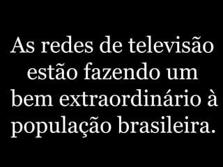 As redes de televisão estão fazendo um bem extraordinário à população brasileira. 