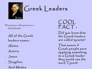 Greek Leaders The person in this picture is a Greek leader . All of the Greek leaders names : Aletes Antirio Jason Sisyphus And Medea COOL FACT : Did you know that the Greek leaders are called tyrants? That means if Greek people were applying something to a Greek leader they would use the word Tyrant!