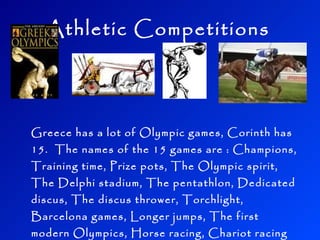 Athletic Competitions Greece has a lot of Olympic games, Corinth has 15. The names of the 15 games are : Champions, Training time, Prize pots, The Olympic spirit, The Delphi stadium, The pentathlon, Dedicated discus, The discus thrower, Torchlight, Barcelona games, Longer jumps, The first modern Olympics, Horse racing, Chariot racing and the Javelin toss.
