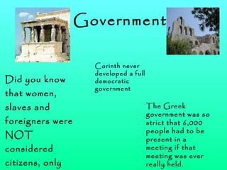 Government Did you know that women, slaves and foreigners were NOT considered citizens, only men were! The Greek government was so strict that 6,000 people had to be present in a meeting if that meeting was ever really held. Corinth never developed a full democratic government