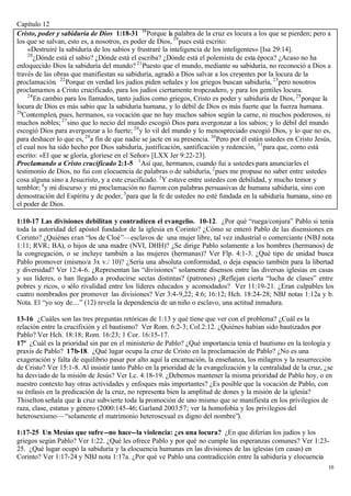 Capítulo 12
Cristo, poder y sabiduría de Dios 1:18-31 18 Porque la palabra de la cruz es locura a los que se pierden; pero a
los que se salvan, esto es, a nosotros, es poder de Dios, 19 pues está escrito:
     «Destruiré la sabiduría de los sabios y frustraré la inteligencia de los inteligentes» [Isa 29:14].
     20
        ¿Dónde está el sabio? ¿Dónde está el escriba? ¿Dónde está el polemista de esta época? ¿Acaso no ha
enloquecido Dios la sabiduría del mundo? 21 Puesto que el mundo, mediante su sabiduría, no reconoció a Dios a
través de las obras que manifiestan su sabiduría, agradó a Dios salvar a los creyentes por la locura de la
proclamación. 22 Porque en verdad los judíos piden señales y los griegos buscan sabiduría, 23 pero nosotros
proclamamos a Cristo crucificado, para los judíos ciertamente tropezadero, y para los gentiles locura.
     24
        En cambio para los llamados, tanto judíos como griegos, Cristo es poder y sabiduría de Dios, 25 porque la
locura de Dios es más sabio que la sabiduría humana, y lo débil de Dios es más fuerte que la fuerza humana.
26
  Contemplen, pues, hermanos, su vocación que no hay muchos sabios según la carne, ni muchos poderosos, ni
muchos nobles; 27 sino que lo necio del mundo escogió Dios para avergonzar a los sabios; y lo débil del mundo
escogió Dios para avergonzar a lo fuerte; 28 y lo vil del mundo y lo menospreciado escogió Dios, y lo que no es,
para deshacer lo que es, 29 a fin de que nadie se jacte en su presencia. 30 Pero por él están ustedes en Cristo Jesús,
el cual nos ha sido hecho por Dios sabiduría, justificación, santificación y redención, 31 para que, como está
escrito: «El que se gloría, gloríese en el Señor» [LXX Jer 9:22-23].
Proclamando a Cristo crucificado 2:1-5 1 Así que, hermanos, cuando fui a ustedes para anunciarles el
testimonio de Dios, no fui con elocuencia de palabras o de sabiduría, 2 pues me propuse no saber entre ustedes
cosa alguna sino a Jesucristo, y a este crucificado. 3 Y estuve entre ustedes con debilidad, y mucho temor y
temblor; 4 y mi discurso y mi proclamación no fueron con palabras persuasivas de humana sabiduría, sino con
demostración del Espíritu y de poder, 5 para que la fe de ustedes no esté fundada en la sabiduría humana, sino en
el poder de Dios.

1:10-17 Las divisiones debilitan y contradicen el evangelio. 10-12. ¿Por qué “ruega/conjura” Pablo si tenía
toda la autoridad del apóstol fundador de la iglesia en Corinto? ¿Cómo se enteró Pablo de las disensiones en
Corinto? ¿Quiénes eran “los de Cloé”—esclavos de una mujer libre, tal vez industrial o comerciante (NBJ nota
1:11; RVR; BA), o hijos de una madre (NVI, DHH)? ¿Se dirige Pablo solamente a los hombres (hermanos) de
la congregación, o se incluye también a las mujeres (hermanas)? Ver Flp. 4:1-3. ¿Qué tipo de unidad busca
Pablo promover (mismo/a 3x v./ 10)? ¿Sería una absoluta conformidad, o deja espacio también para la libertad
y diversidad? Ver 12:4-6. ¿Representan las “divisiones” solamente disensos entre las diversas iglesias en casas
y sus líderes, o han llegado a producirse sectas distintas? (patrones) ¿Reflejan cierta “lucha de clases” entre
pobres y ricos, o sólo rivalidad entre los líderes educados y acomodados? Ver 11:19-21. ¿Eran culpables los
cuatro nombrados por promover las divisiones? Ver 3:4-9,22; 4:6; 16:12; Hch. 18:24-28; NBJ notas 1:12a y b.
Nota. El “yo soy de....” (12) revela la dependencia de un niño o esclavo, una actitud inmadura.

13-16 ¿Cuáles son las tres preguntas retóricas de 1:13 y qué tiene que ver con el problema? ¿Cuál es la
relación entre la crucifixión y el bautismo? Ver Rom. 6:2-3; Col.2:12. ¿Quiénes habían sido bautizados por
Pablo? Ver Hch. 18:18; Rom. 16:23; 1 Cor. 16:15-17.
17ª ¿Cuál es la prioridad sin par en el ministerio de Pablo? ¿Qué importancia tenía el bautismo en la teología y
praxis de Pablo? 17b-18. ¿Qué lugar ocupa la cruz de Cristo en la proclamación de Pablo? ¿No es una
exageración y falta de equilibrio pasar por alto aquí la encarnación, la enseñanza, los milagros y la resurrección
de Cristo? Ver 15:1-8. Al insistir tanto Pablo en la prioridad de la evangelización y la centralidad de la cruz, ¿se
ha desviado de la misión de Jesús? Ver Lc. 4:18-19. ¿Debemos mantener la misma prioridad de Pablo hoy, o en
nuestro contexto hay otras actividades y enfoques más importantes? ¿Es posible que la vocación de Pablo, con
su énfasis en la predicación de la cruz, no representa bien la amplitud de dones y la misión de la iglesia?
Thiselton señala que la cruz subvierte toda la promoción de uno mismo que se manifiesta en los privilegios de
raza, clase, estatus y género (2000:145-46; Garland 2003:57; ver la homofobia y los privilegios del
heterosexismo— “solamente el matrimonio heterosexual es digno del nombre”).

1:17-25 Un Mesías que sufre --no hace--la violencia: ¿es una locura? ¿En que diferían los judíos y los
griegos según Pablo? Ver 1:22. ¿Qué les ofrece Pablo y por qué no cumple las esperanzas comunes? Ver 1:23-
25. ¿Qué lugar ocupó la sabiduría y la elocuencia humanas en las divisiones de las iglesias (en casas) en
Corinto? Ver 1:17-24 y NBJ nota 1:17a. ¿Por qué ve Pablo una contradicción entre la sabiduría y elocuencia
                                                                                                                    10
 