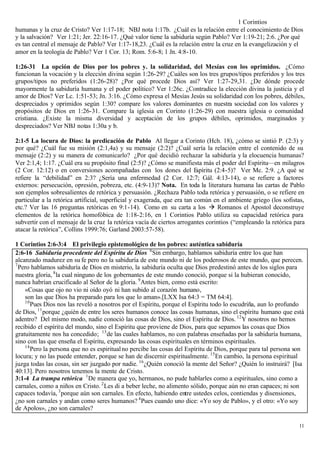 1 Corintios
humanas y la cruz de Cristo? Ver 1:17-18; NBJ nota 1:17b. ¿Cuál es la relación entre el conocimiento de Dios
y la salvación? Ver 1:21; Jer. 22:16-17. ¿Qué valor tiene la sabiduría según Pablo? Ver 1:19-21; 2:6. ¿Por qué
es tan central el mensaje de Pablo? Ver 1:17-18,23. ¿Cuál es la relación entre la cruz en la evangelización y el
amor en la teología de Pablo? Ver 1 Cor. 13; Rom. 5:6-8; 1 Jn. 4:8-10.

1:26-31 La opción de Dios por los pobres y. la solidaridad, del Mesías con los oprimidos. ¿Cómo
funcionan la vocación y la elección divina según 1:26-29? ¿Cuáles son los tres grupos/tipos preferidos y los tres
grupos/tipos no preferidos (1:26-28)? ¿Por qué procede Dios así? Ver 1:27-29,31. ¿De dónde procede
mayormente la sabiduría humana y el poder político? Ver 1:26c. ¿Contradice la elección divina la justicia y el
amor de Dios? Ver Lc. 1:51-53; Jn. 3:16. ¿Cómo expresa el Mesías Jesús su solidaridad con los pobres, débiles,
despreciados y oprimidos según 1:30? compare los valores dominantes en nuestra sociedad con los valores y
propósitos de Dios en 1:26-31. Compare la iglesia en Corinto (1:26-29) con nuestra iglesia o comunidad
cristiana. ¿Existe la misma diversidad y aceptación de los grupos débiles, oprimidos, marginados y
despreciados? Ver NBJ notas 1:30a y b.

2:1-5 La locura de Dios: la predicación de Pablo Al llegar a Corinto (Hch. 18), ¿cómo se sintió P. (2:3) y
por qué? ¿Cuál fue su misión (2:1,4a) y su mensaje (2:2)? ¿Cuál sería la relación entre el contenido de su
mensaje (2:2) y su manera de comunicarlo? ¿Por qué decidió rechazar la sabiduría y la elocuencia humanas?
Ver 2:1,4; 1:17. ¿Cuál era su propósito final (2:5)? ¿Cómo se manifiesta más el poder del Espíritu—en milagros
(2 Cor. 12:12) o en conversiones acompañadas con los dones del E           spíritu (2:4-5)? Ver Mc. 2:9. ¿A qué se
refiere la “debilidad” en 2:3? ¿Sería una enfermedad (2 Cor. 12:7; Gál. 4:13-14), o se refiere a factores
externos: persecución, opresión, pobreza, etc. (4:9-13)? Nota. En toda la literatura humana las cartas de Pablo
son ejemplos sobresalientes de retórica y persuasión. ¿Rechaza Pablo toda retórica y persuasión, o se refiere en
particular a la retórica artificial, superficial y exagerada, que era tan común en el ambiente griego (los sofistas,
etc.? Ver las 16 preguntas retóricas en 9:1-14). Como en su carta a los à Romanos el Apostol deconstruye
elementos de la retórica homofóbica de 1:18-2:16, en 1 Corintios Pablo utiliza su capacidad retórica para
subvertir con el mensaje de la cruz la retórica vacía de ciertos arrogantes corintios (“empleando la retórica para
atacar la retórica”, Collins 1999:76; Garland 2003:57-58).

1 Corintios 2:6-3:4 El privilegio epistemológico de los pobres: auténtica sabiduría
2:6-16 Sabiduría procedente del Espíritu de Dios 6 Sin embargo, hablamos sabiduría entre los que han
alcanzado madurez en su fe pero no la sabiduría de este mundo ni de los poderosos de este mundo, que perecen.
7
  Pero hablamos sabiduría de Dios en misterio, la sabiduría oculta que Dios predestinó antes de los siglos para
nuestra gloria, 8 la cual ninguno de los gobernantes de este mundo conoció, porque si la hubieran conocido,
nunca habrían crucificado al Señor de la gloria. 9 Antes bien, como está escrito:
    «Cosas que ojo no vio ni oído oyó ni han subido al corazón humano,
    son las que Dios ha preparado para los que lo aman».[LXX Isa 64:3 = TM 64:4].
    10
       Pues Dios nos las reveló a nosotros por el Espíritu, porque el Espíritu todo lo escudriña, aun lo profundo
de Dios, 11 porque ¿quién de entre los seres humanos conoce las cosas humanas, sino el espíritu humano que está
adentro? Del mismo modo, nadie conoció las cosas de Dios, sino el Espíritu de Dios. 12 Y nosotros no hemos
recibido el espíritu del mundo, sino el Espíritu que proviene de Dios, para que sepamos las cosas que Dios
gratuitamente nos ha concedido; 13 de las cuales hablamos, no con palabras enseñadas por la sabiduría humana,
sino con las que enseña el Espíritu, expresando las cosas espirituales en términos espirituales.
    14
       Pero la persona que no es espiritual no percibe las cosas del Espíritu de Dios, porque para tal persona son
locura; y no las puede entender, porque se han de discernir espiritualmente. 15 En cambio, la persona espiritual
juzga todas las cosas, sin ser juzgado por nadie. 16 ¿Quién conoció la mente del Señor? ¿Quién lo instruirá? [Isa
40:13]. Pero nosotros tenemos la mente de Cristo.
3:1-4 La trampa retórica 1 De manera que yo, hermanos, no pude hablarles como a espirituales, sino como a
carnales, como a niños en Cristo. 2 Les di a beber leche, no alimento sólido, porque aún no eran capaces; ni son
capaces todavía, 3 porque aún son carnales. En efecto, habiendo entre ustedes celos, contiendas y disensiones,
¿no son carnales y andan como seres humanos? 4 Pues cuando uno dice: «Yo soy de Pablo», y el otro: «Yo soy
de Apolos», ¿no son carnales?

                                                                                                                 11
 